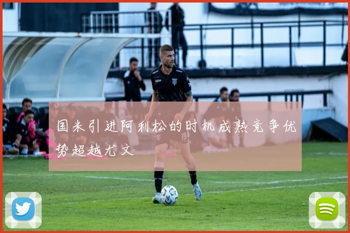 国米引进阿利松的时机成熟竞争优势超越尤文