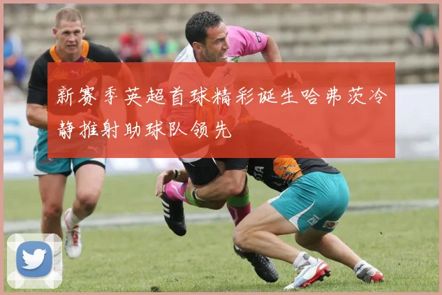 新赛季英超首球精彩诞生哈弗茨冷静推射助球队领先
