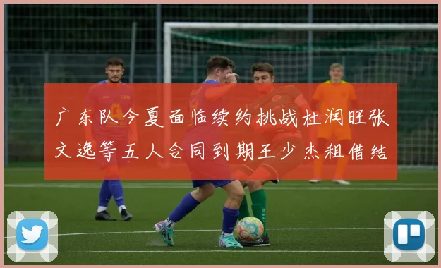 广东队今夏面临续约挑战杜润旺张文逸等五人合同到期王少杰租借结束