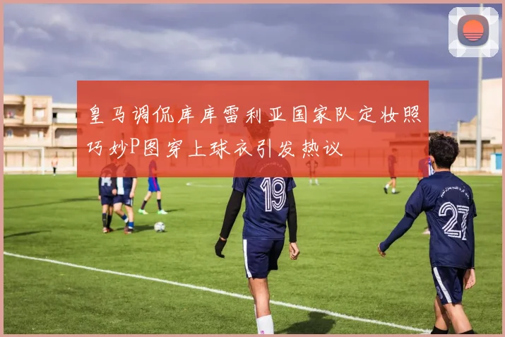 皇马调侃库库雷利亚国家队定妆照巧妙P图穿上球衣引发热议