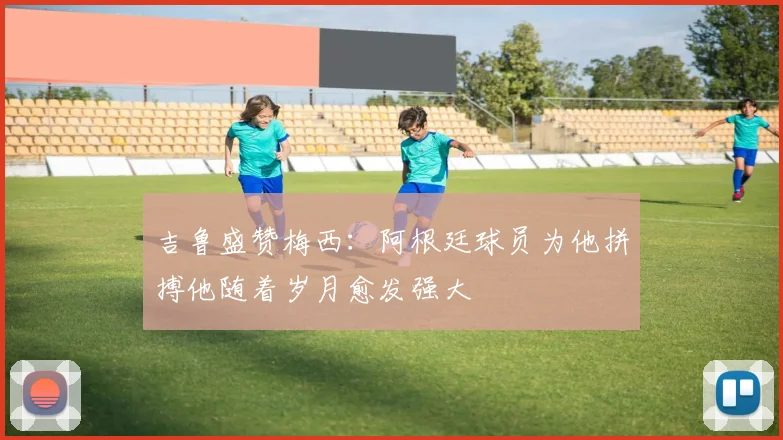 吉鲁盛赞梅西：阿根廷球员为他拼搏他随着岁月愈发强大