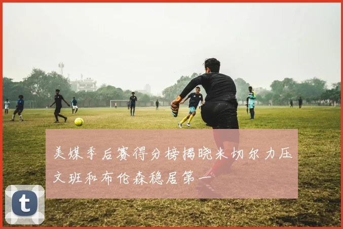 美媒季后赛得分榜揭晓米切尔力压文班和布伦森稳居第一