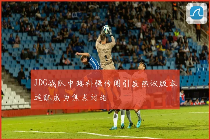 JDG战队中路补强传闻引发热议版本适配成为焦点讨论