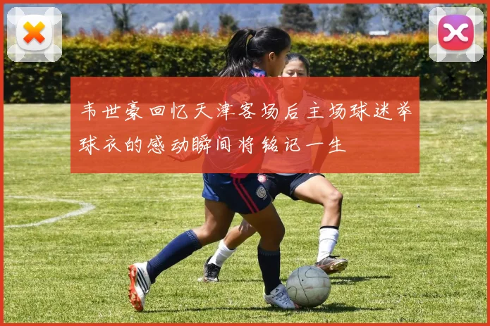 韦世豪回忆天津客场后主场球迷举球衣的感动瞬间将铭记一生