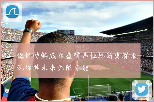 德怀特鲍威尔盛赞弗拉格新秀赛表现称其未来无限可能