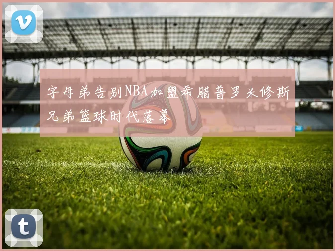 字母弟告别NBA加盟希腊普罗米修斯兄弟篮球时代落幕
