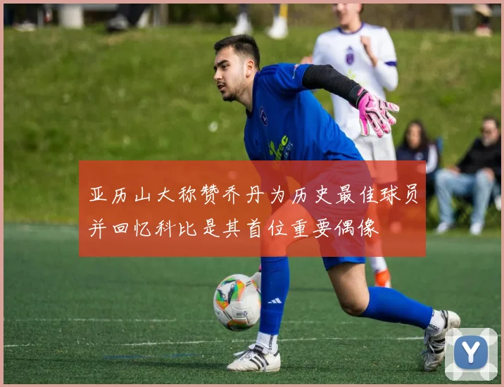 亚历山大称赞乔丹为历史最佳球员并回忆科比是其首位重要偶像