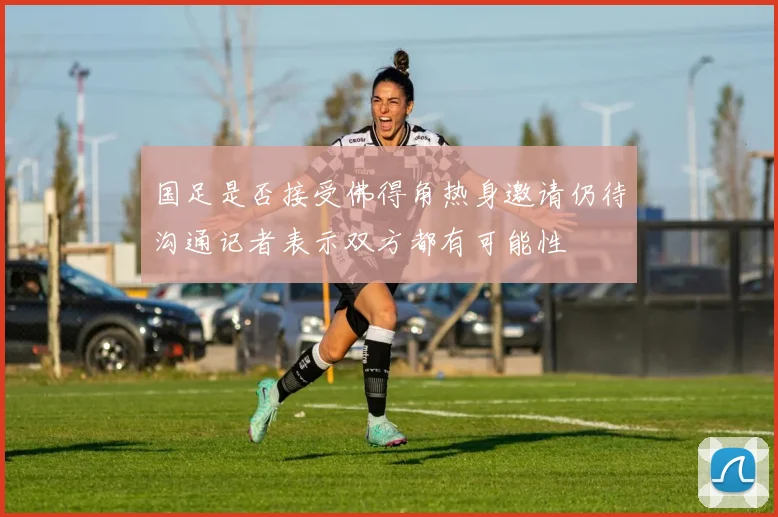 国足是否接受佛得角热身邀请仍待沟通记者表示双方都有可能性