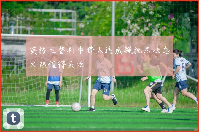 英格兰替补中锋人选成疑托尼状态火热值得关注