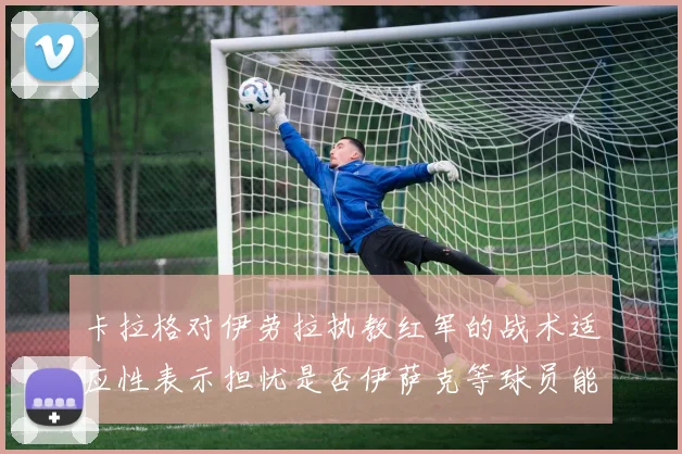 卡拉格对伊劳拉执教红军的战术适应性表示担忧是否伊萨克等球员能融入