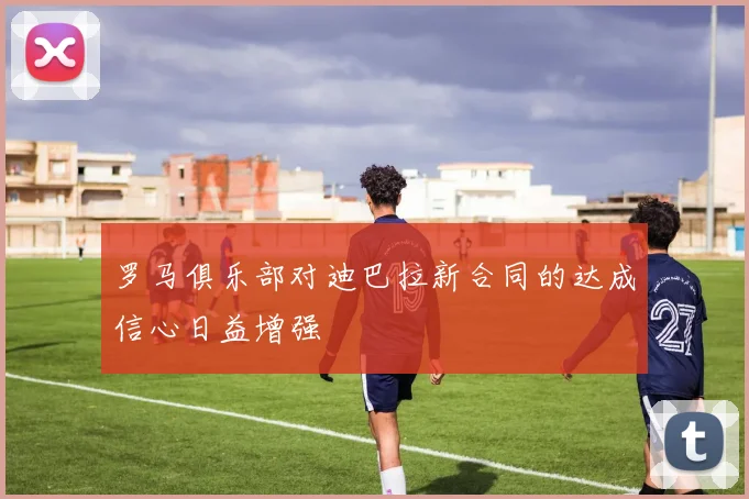 罗马俱乐部对迪巴拉新合同的达成信心日益增强