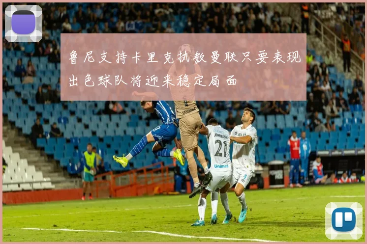 鲁尼支持卡里克执教曼联只要表现出色球队将迎来稳定局面