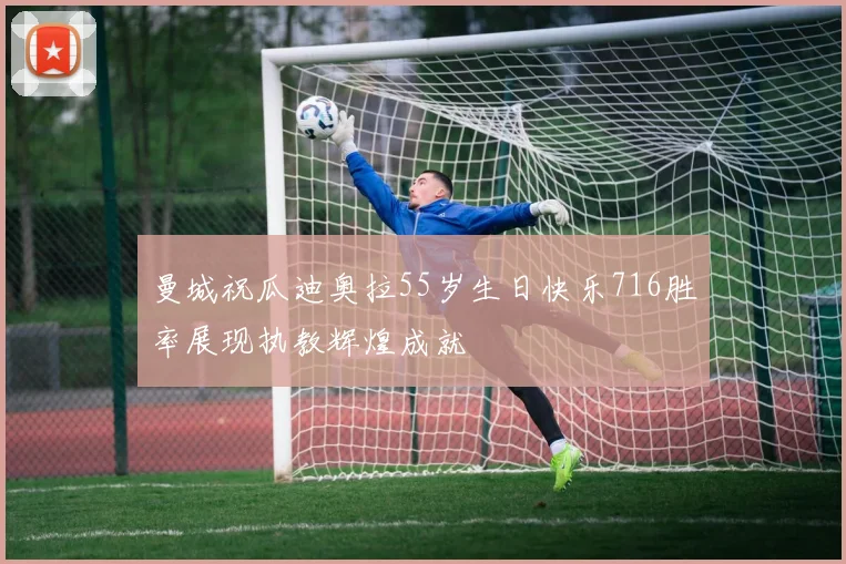 曼城祝瓜迪奥拉55岁生日快乐716胜率展现执教辉煌成就