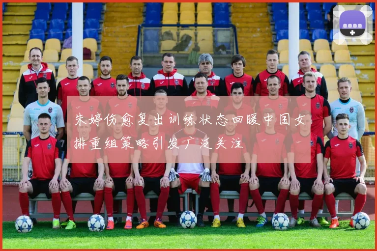 朱婷伤愈复出训练状态回暖中国女排重组策略引发广泛关注