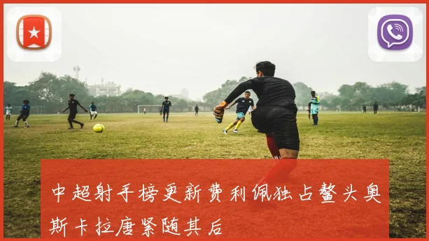 中超射手榜更新费利佩独占鳌头奥斯卡拉唐紧随其后