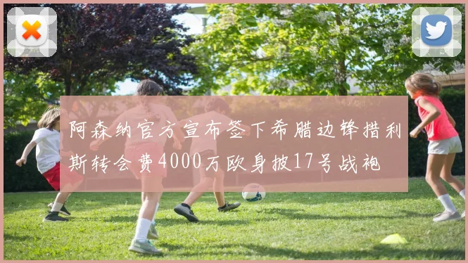 阿森纳官方宣布签下希腊边锋措利斯转会费4000万欧身披17号战袍