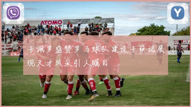 卡佩罗盛赞罗马球队建设卡萨诺展现天才风采引人瞩目
