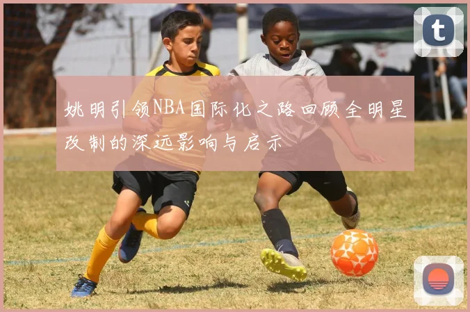 姚明引领NBA国际化之路回顾全明星改制的深远影响与启示