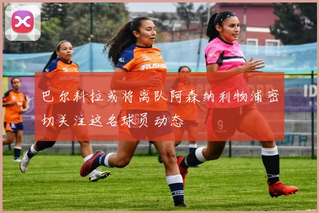 巴尔科拉或将离队阿森纳利物浦密切关注这名球员动态