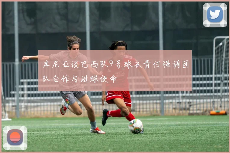 库尼亚谈巴西队9号球衣责任强调团队合作与进球使命