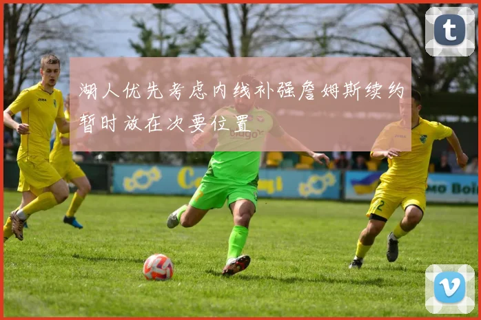 湖人优先考虑内线补强詹姆斯续约暂时放在次要位置