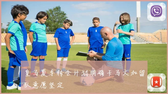 皇马夏季转会计划明确卡马文加留队意愿坚定