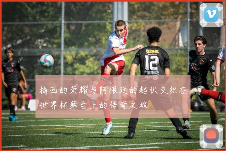 梅西的荣耀与阿根廷的起伏交织在世界杯舞台上的传奇之旅