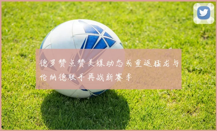 德罗赞点赞美媒动态或重返猛龙与伦纳德联手再战新赛季