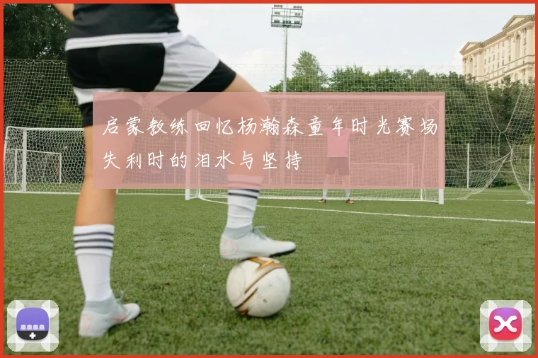 启蒙教练回忆杨瀚森童年时光赛场失利时的泪水与坚持