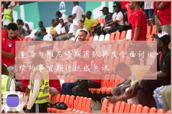 皇马与维尼修斯团队再度会面讨论续约事宜期待达成共识