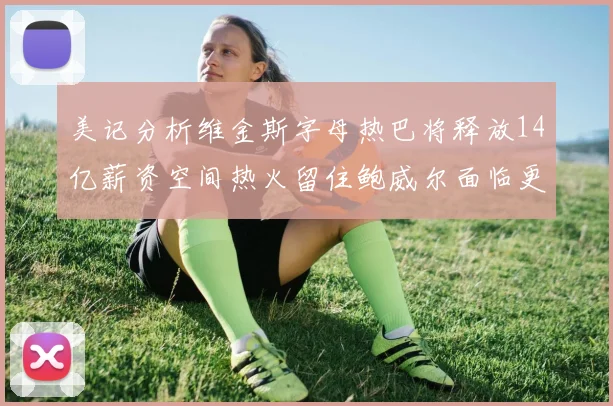 美记分析维金斯字母热巴将释放14亿薪资空间热火留住鲍威尔面临更大挑战