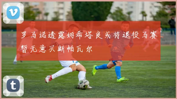 罗马诺透露姆希塔良或将退役马赛暂无意买断帕瓦尔